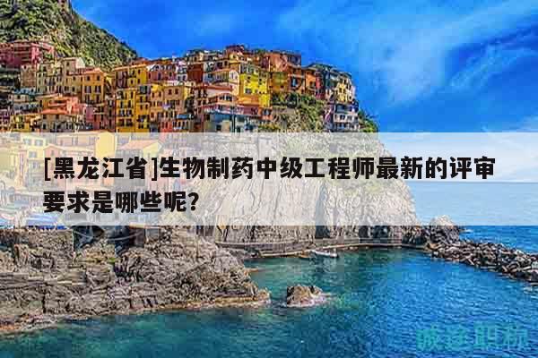 [黑龍江省]生物制藥中級(jí)工程師最新的評(píng)審要求是哪些呢？