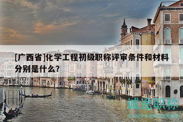 [廣西省]化學工程初級職稱評審條件和材料分別是什么？