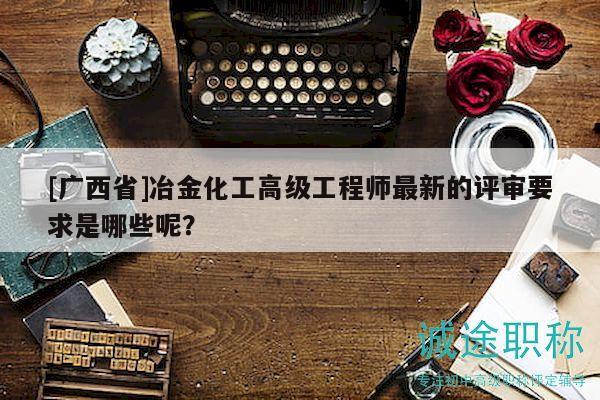 [廣西省]冶金化工高級工程師最新的評審要求是哪些呢？