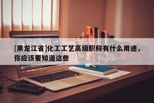 [黑龍江省]化工工藝高級職稱有什么用途，你應(yīng)該要知道這些
