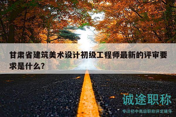 甘肅省建筑美術(shù)設(shè)計初級工程師最新的評審要求是什么？