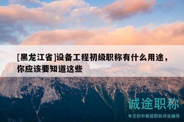 [黑龍江省]設(shè)備工程初級職稱有什么用途，你應(yīng)該要知道這些