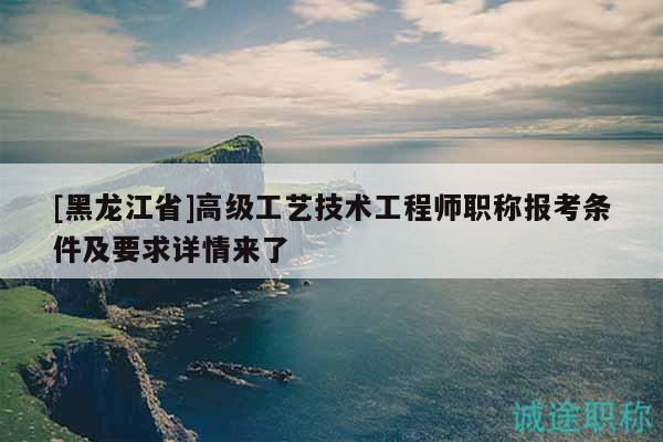 [黑龍江省]高級工藝技術(shù)工程師職稱報考條件及要求詳情來了