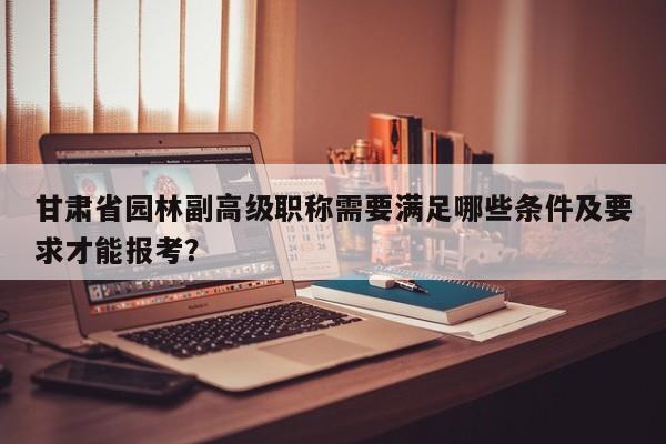 甘肅省園林副高級職稱需要滿足哪些條件及要求才能報(bào)考？
