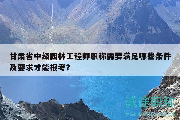 甘肅省中級園林工程師職稱需要滿足哪些條件及要求才能報考？