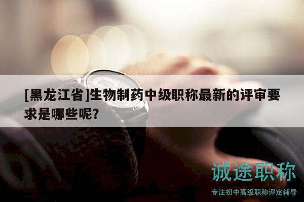 [黑龍江省]生物制藥中級(jí)職稱最新的評(píng)審要求是哪些呢？