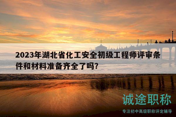 2023年湖北省化工安全初級工程師評審條件和材料準備齊全了嗎？