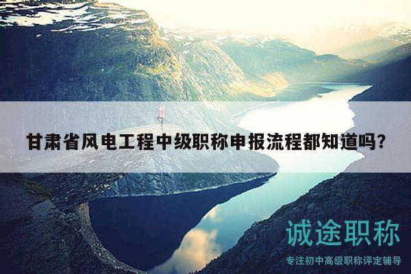 甘肅省風(fēng)電工程中級(jí)職稱申報(bào)流程都知道嗎？