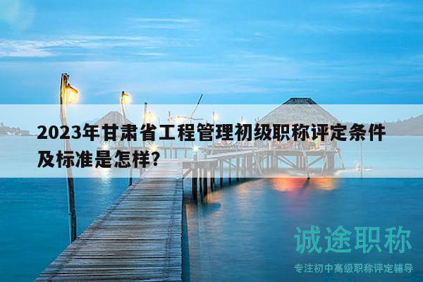 2023年甘肅省工程管理初級職稱評定條件及標(biāo)準(zhǔn)是怎樣？