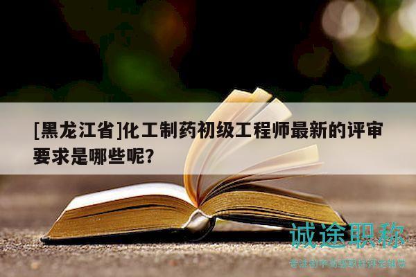 [黑龍江省]化工制藥初級工程師最新的評審要求是哪些呢？