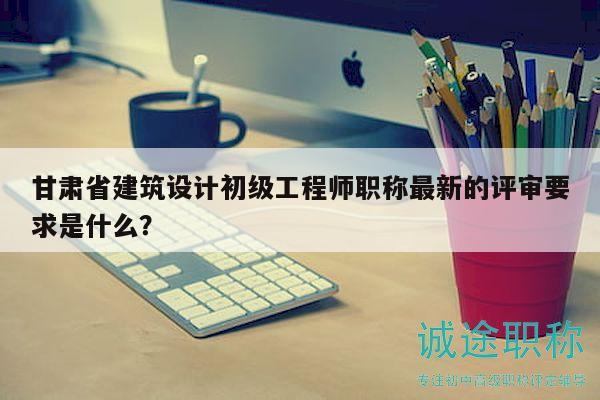 甘肅省建筑設計初級工程師職稱最新的評審要求是什么？