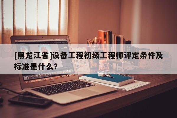 [黑龍江省]設(shè)備工程初級工程師評定條件及標準是什么？