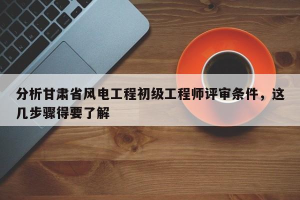 分析甘肅省風(fēng)電工程初級工程師評審條件，這幾步驟得要了解