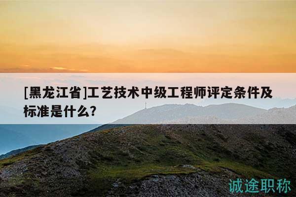 [黑龍江省]工藝技術(shù)中級(jí)工程師評(píng)定條件及標(biāo)準(zhǔn)是什么？