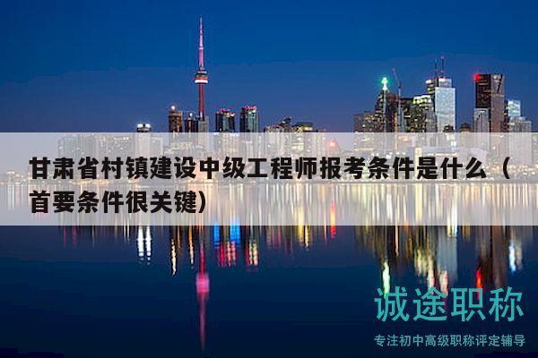 甘肅省村鎮(zhèn)建設(shè)中級工程師報考條件是什么（首要條件很關(guān)鍵）