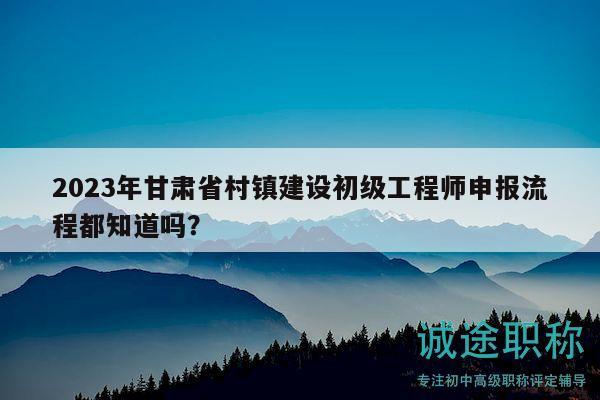 2023年甘肅省村鎮(zhèn)建設(shè)初級工程師申報流程都知道嗎？