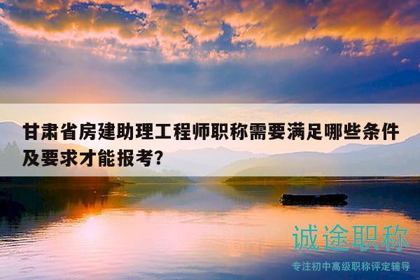 甘肅省房建助理工程師職稱需要滿足哪些條件及要求才能報考？