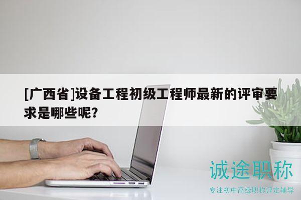 [廣西省]設(shè)備工程初級(jí)工程師最新的評(píng)審要求是哪些呢？