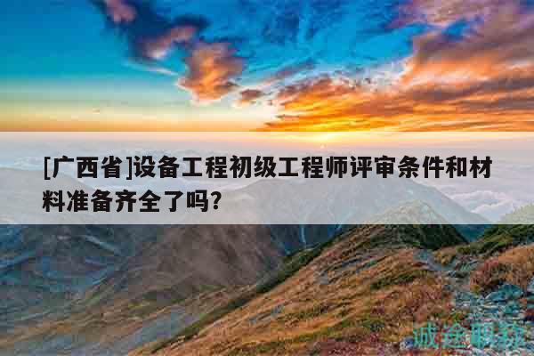 [廣西省]設(shè)備工程初級(jí)工程師評(píng)審條件和材料準(zhǔn)備齊全了嗎？