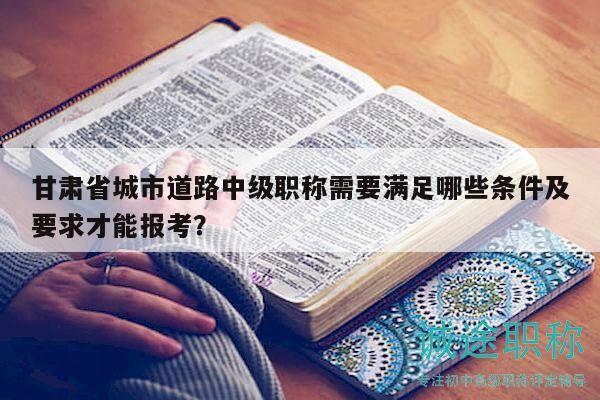 甘肅省城市道路中級職稱需要滿足哪些條件及要求才能報考？