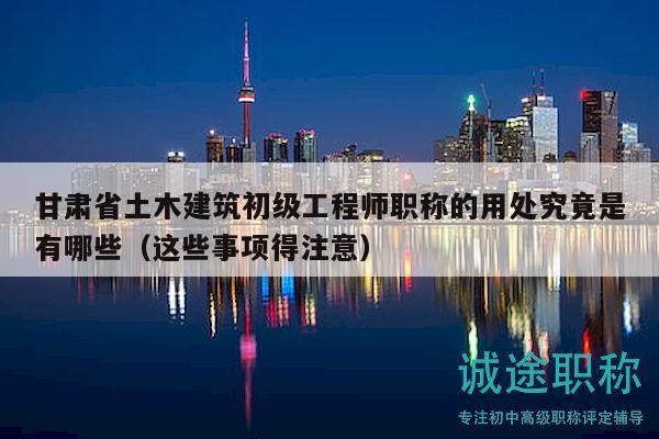 甘肅省土木建筑初級工程師職稱的用處究竟是有哪些（這些事項得注意）
