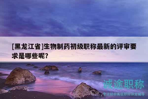 [黑龍江省]生物制藥初級職稱最新的評審要求是哪些呢？