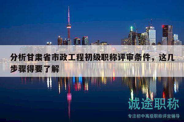 分析甘肅省市政工程初級(jí)職稱評(píng)審條件，這幾步驟得要了解