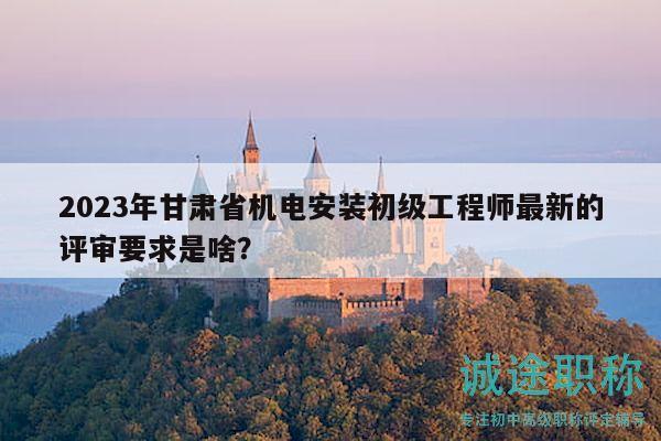 2023年甘肅省機(jī)電安裝初級工程師最新的評審要求是啥？
