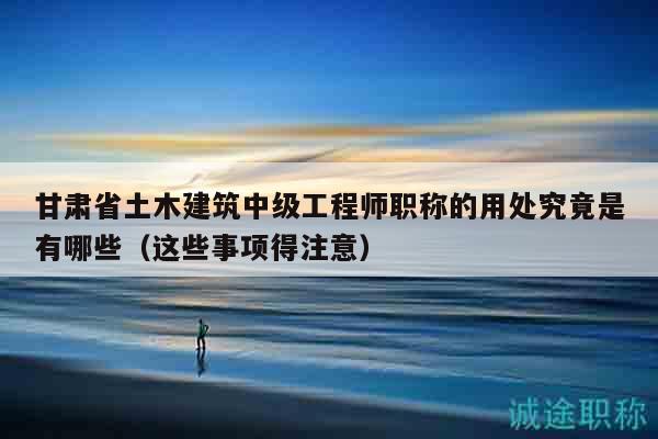 甘肅省土木建筑中級工程師職稱的用處究竟是有哪些（這些事項得注意）