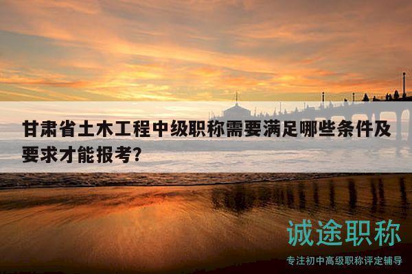 甘肅省土木工程中級(jí)職稱需要滿足哪些條件及要求才能報(bào)考？