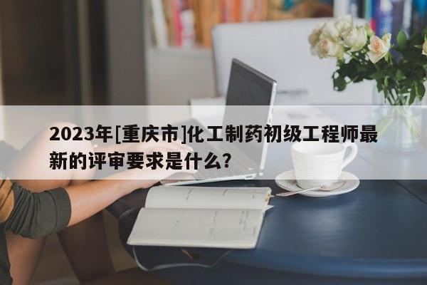 2023年[重慶市]化工制藥初級工程師最新的評審要求是什么？