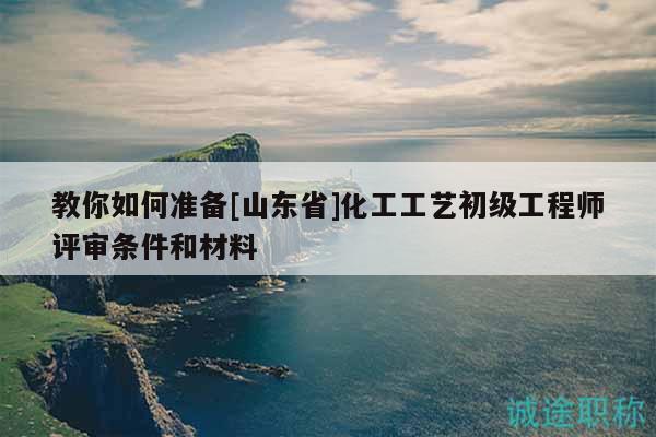 教你如何準備[山東省]化工工藝初級工程師評審條件和材料