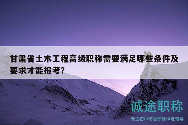 甘肅省土木工程高級(jí)職稱需要滿足哪些條件及要求才能報(bào)考？