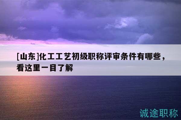 [山東]化工工藝初級(jí)職稱評(píng)審條件有哪些，看這里一目了解