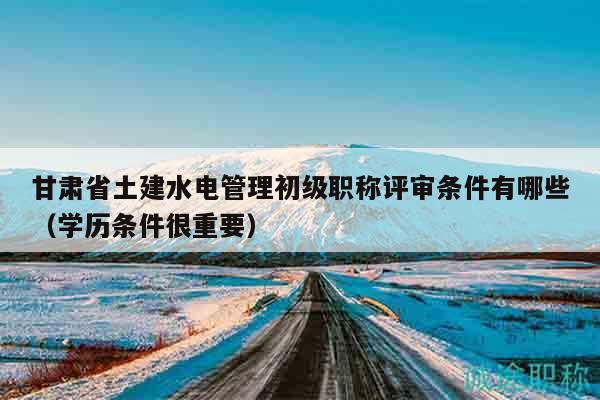 甘肅省土建水電管理初級(jí)職稱評(píng)審條件有哪些（學(xué)歷條件很重要）