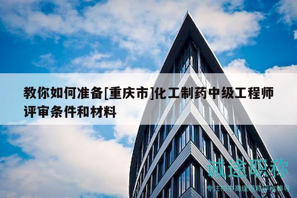 教你如何準備[重慶市]化工制藥中級工程師評審條件和材料