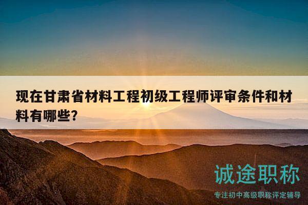 現(xiàn)在甘肅省材料工程初級工程師評審條件和材料有哪些？