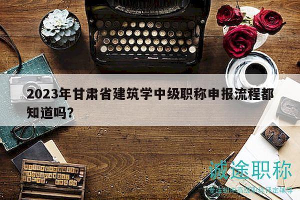 2024年甘肅省建筑學(xué)中級職稱申報流程都知道嗎？