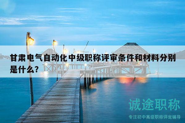 甘肅電氣自動化中級職稱評審條件和材料分別是什么？