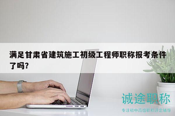 滿足甘肅省建筑施工初級(jí)工程師職稱報(bào)考條件了嗎？