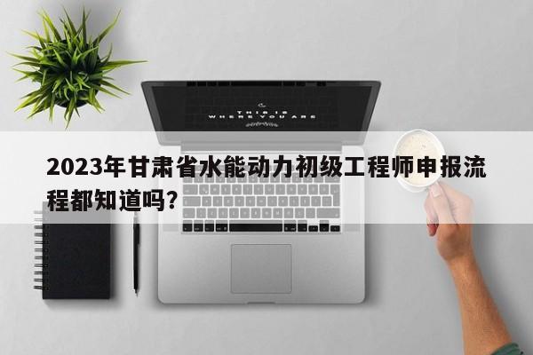 2023年甘肅省水能動力初級工程師申報流程都知道嗎？