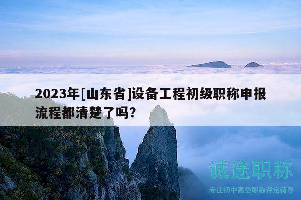 2023年[山東省]設(shè)備工程初級職稱申報流程都清楚了嗎？