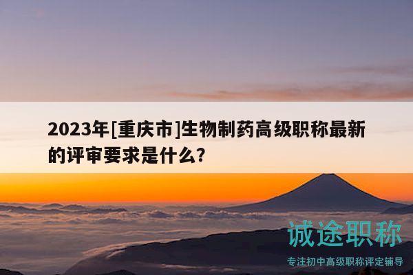 2023年[重慶市]生物制藥高級(jí)職稱最新的評(píng)審要求是什么？