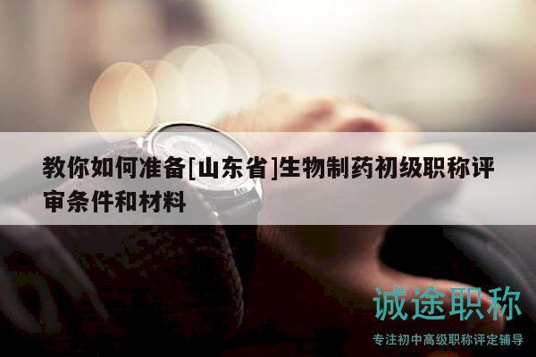 教你如何準(zhǔn)備[山東省]生物制藥初級(jí)職稱評(píng)審條件和材料