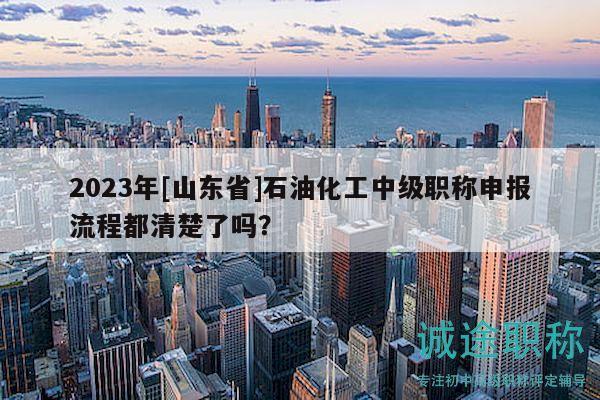 2023年[山東省]石油化工中級職稱申報流程都清楚了嗎？