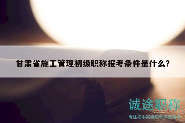 甘肅省施工管理初級職稱報考條件是什么？