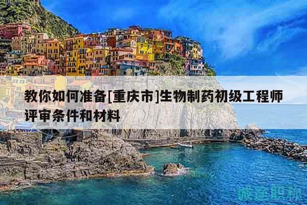 教你如何準(zhǔn)備[重慶市]生物制藥初級工程師評審條件和材料