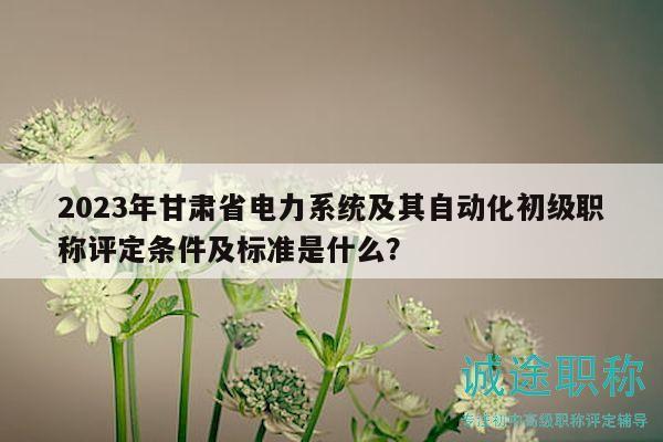 2023年甘肅省電力系統(tǒng)及其自動化初級職稱評定條件及標(biāo)準(zhǔn)是什么？