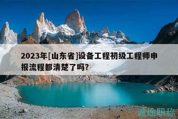 2023年[山東省]設(shè)備工程初級(jí)工程師申報(bào)流程都清楚了嗎？