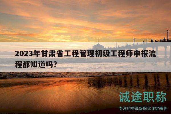 2023年甘肅省工程管理初級工程師申報流程都知道嗎？